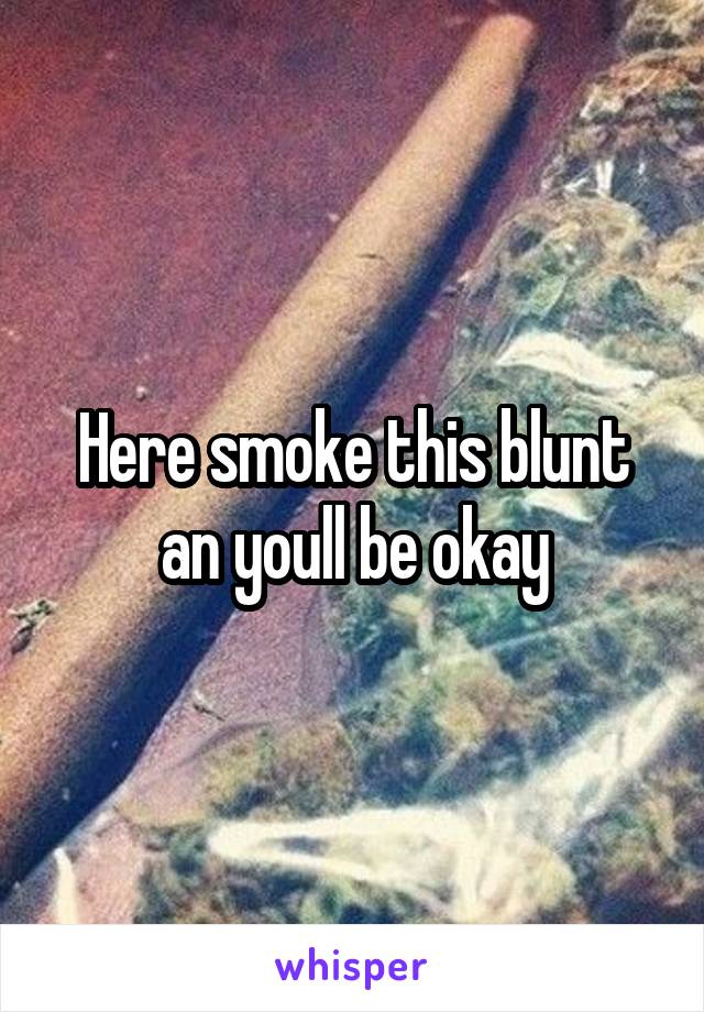 Here smoke this blunt an youll be okay