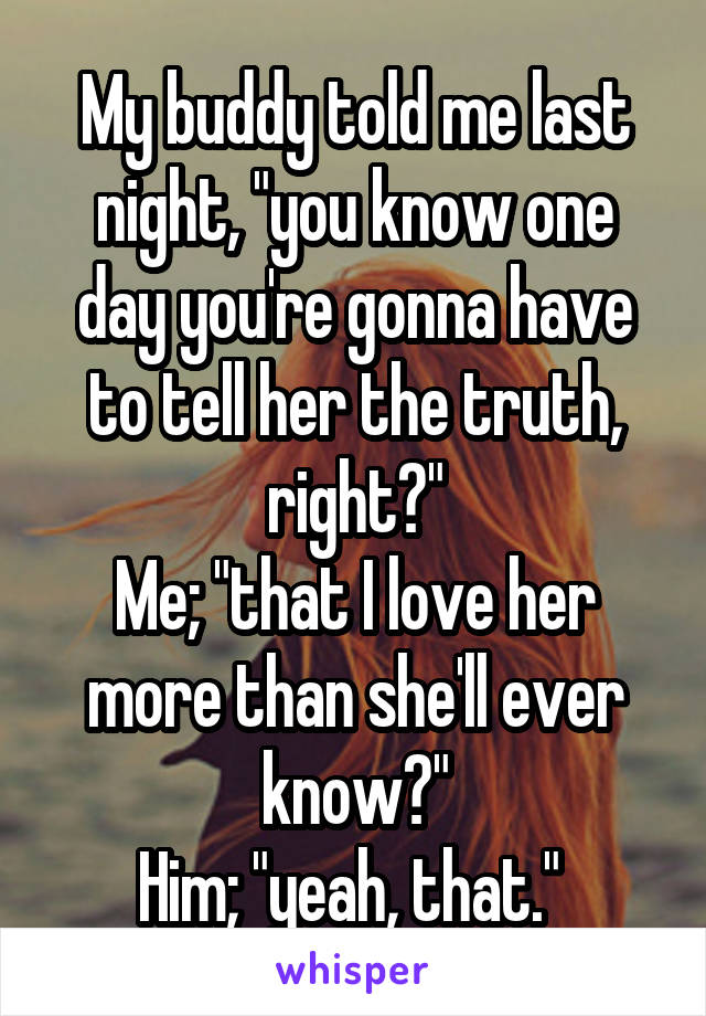 My buddy told me last night, "you know one day you're gonna have to tell her the truth, right?"
Me; "that I love her more than she'll ever know?"
Him; "yeah, that." 