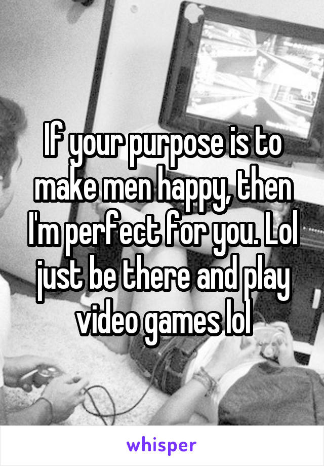 If your purpose is to make men happy, then I'm perfect for you. Lol just be there and play video games lol