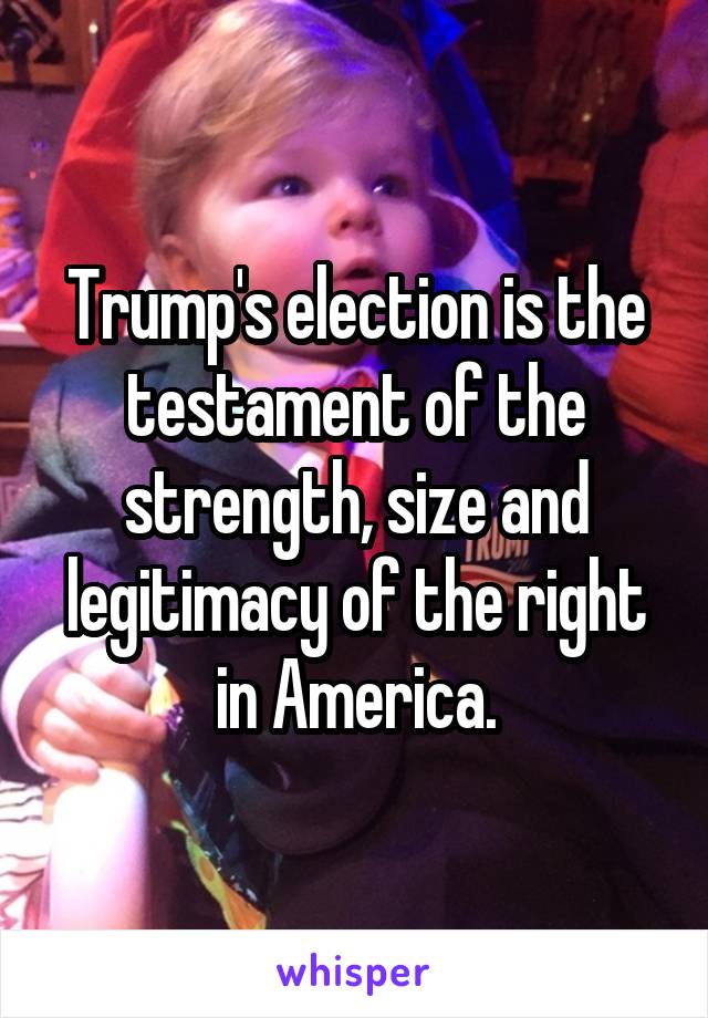 Trump's election is the testament of the strength, size and legitimacy of the right in America.