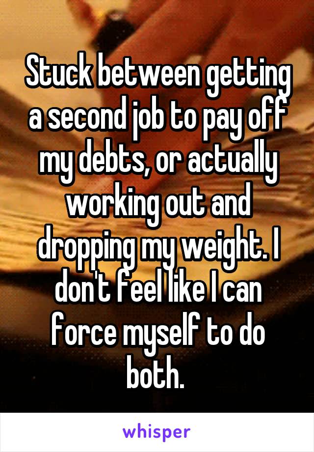 Stuck between getting a second job to pay off my debts, or actually working out and dropping my weight. I don't feel like I can force myself to do both. 