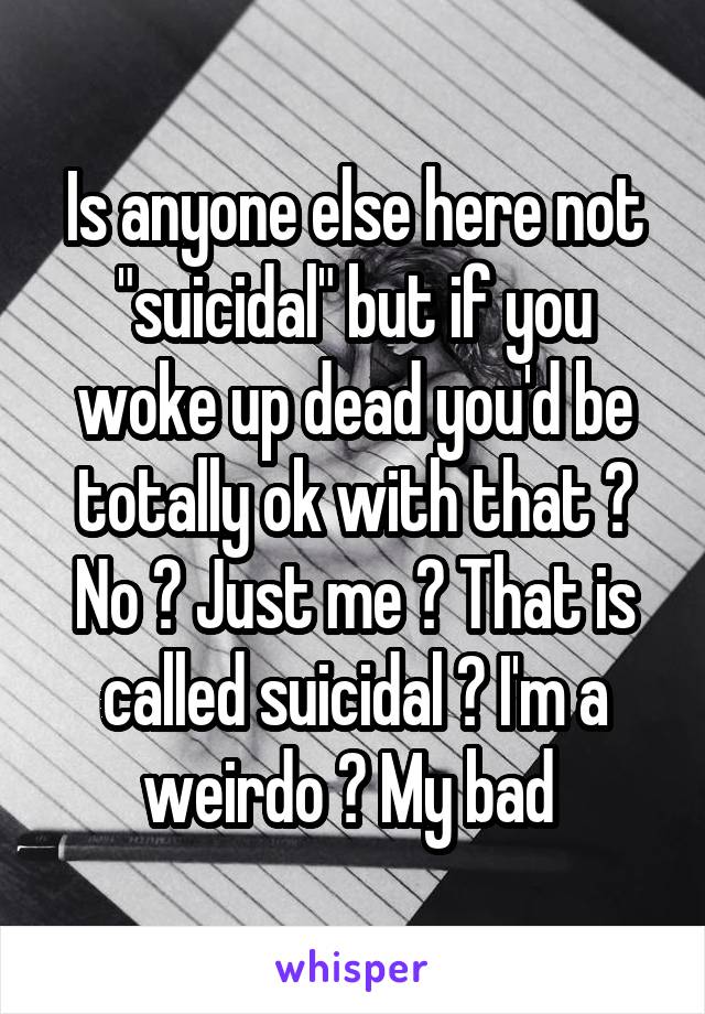 Is anyone else here not "suicidal" but if you woke up dead you'd be totally ok with that ? No ? Just me ? That is called suicidal ? I'm a weirdo ? My bad 