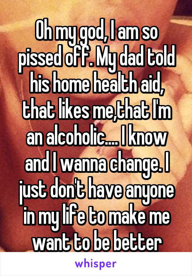 Oh my god, I am so pissed off. My dad told his home health aid, that likes me,that I'm an alcoholic.... I know and I wanna change. I just don't have anyone in my life to make me want to be better