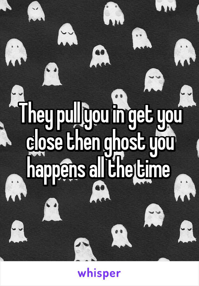 They pull you in get you close then ghost you happens all the time 