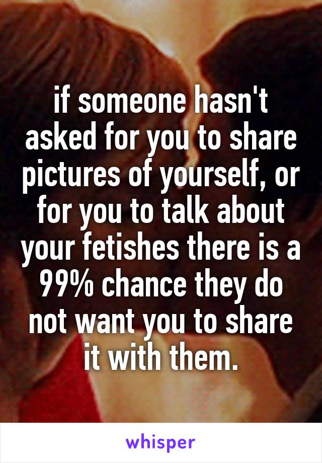 if someone hasn't asked for you to share pictures of yourself, or for you to talk about your fetishes there is a 99% chance they do not want you to share it with them.