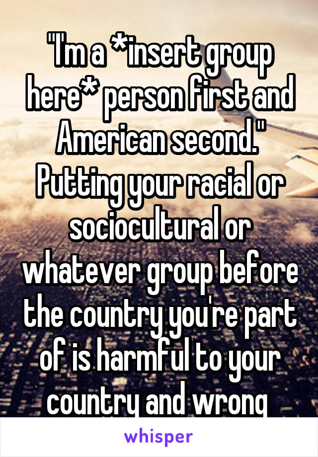 "I'm a *insert group here* person first and American second."
Putting your racial or sociocultural or whatever group before the country you're part of is harmful to your country and wrong 