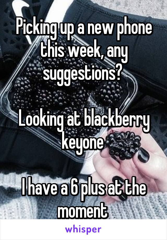 Picking up a new phone this week, any suggestions? 

Looking at blackberry keyone 

I have a 6 plus at the moment 