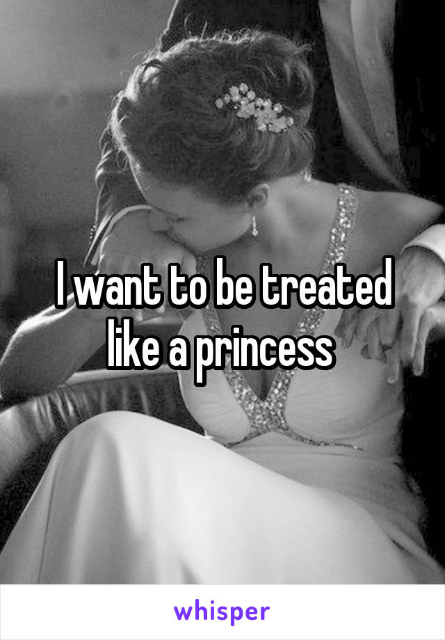 I want to be treated like a princess 