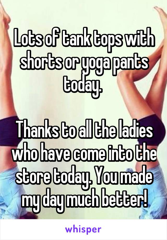 Lots of tank tops with shorts or yoga pants today. 

Thanks to all the ladies who have come into the store today. You made my day much better!