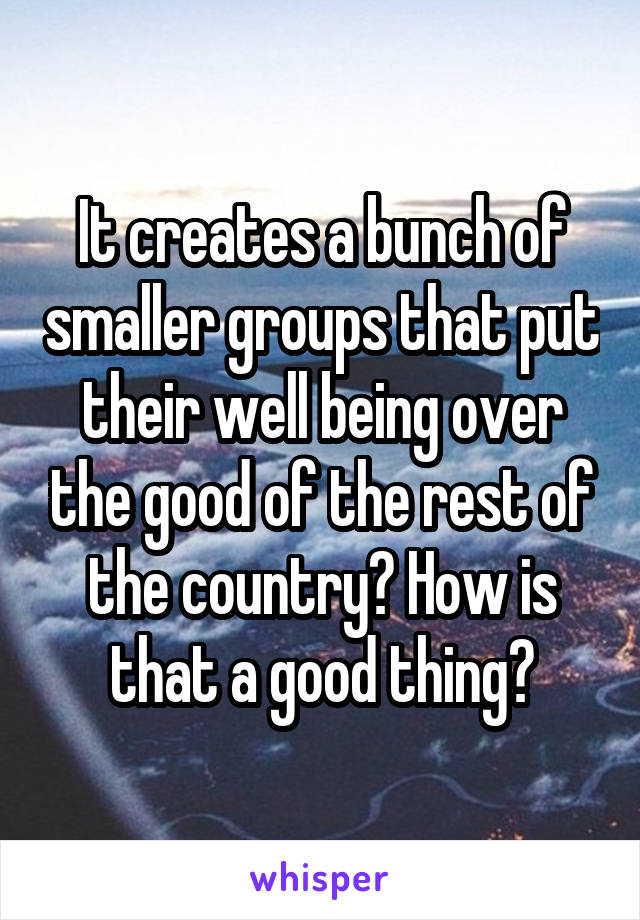 It creates a bunch of smaller groups that put their well being over the good of the rest of the country? How is that a good thing?