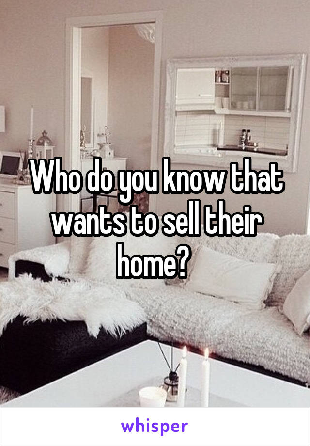 Who do you know that wants to sell their home? 