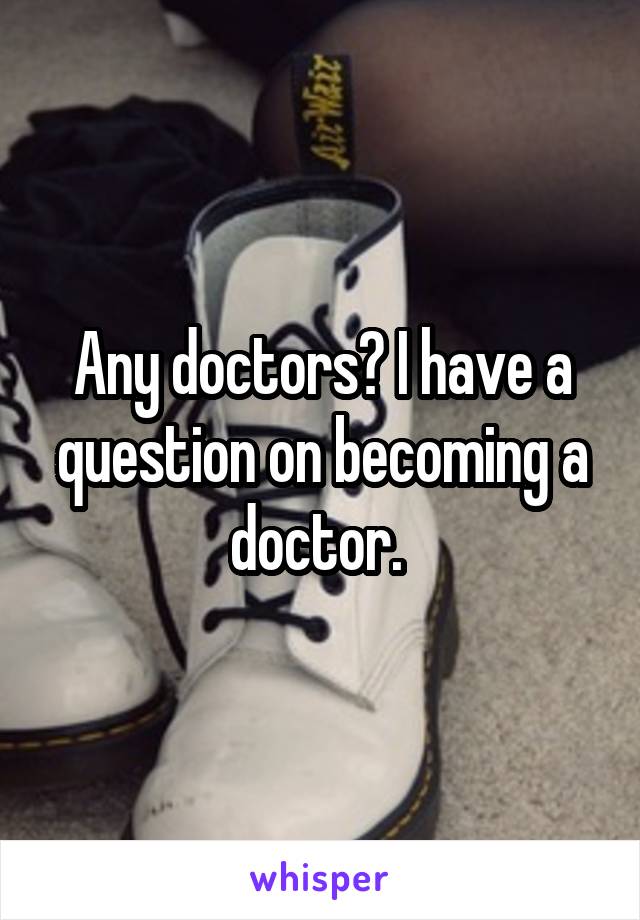 Any doctors? I have a question on becoming a doctor. 