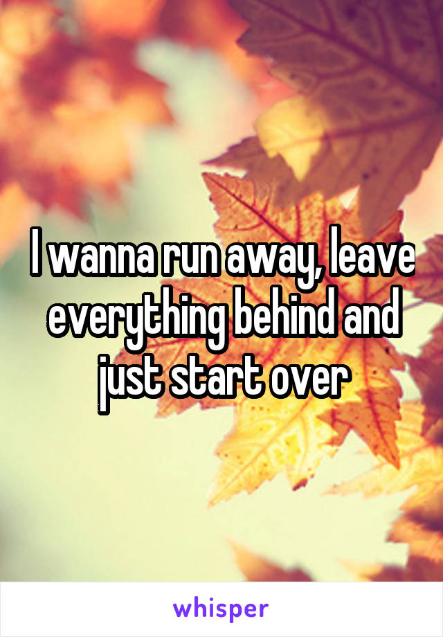 I wanna run away, leave everything behind and just start over