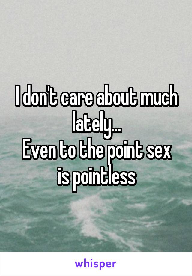 I don't care about much lately...
Even to the point sex is pointless