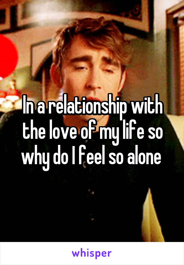 In a relationship with the love of my life so why do I feel so alone 