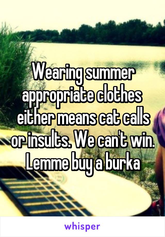 Wearing summer appropriate clothes  either means cat calls or insults. We can't win. Lemme buy a burka