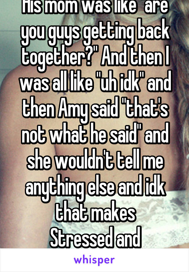 His mom was like "are you guys getting back together?" And then I was all like "uh idk" and then Amy said "that's not what he said" and she wouldn't tell me anything else and idk that makes
Stressed and over-analytical