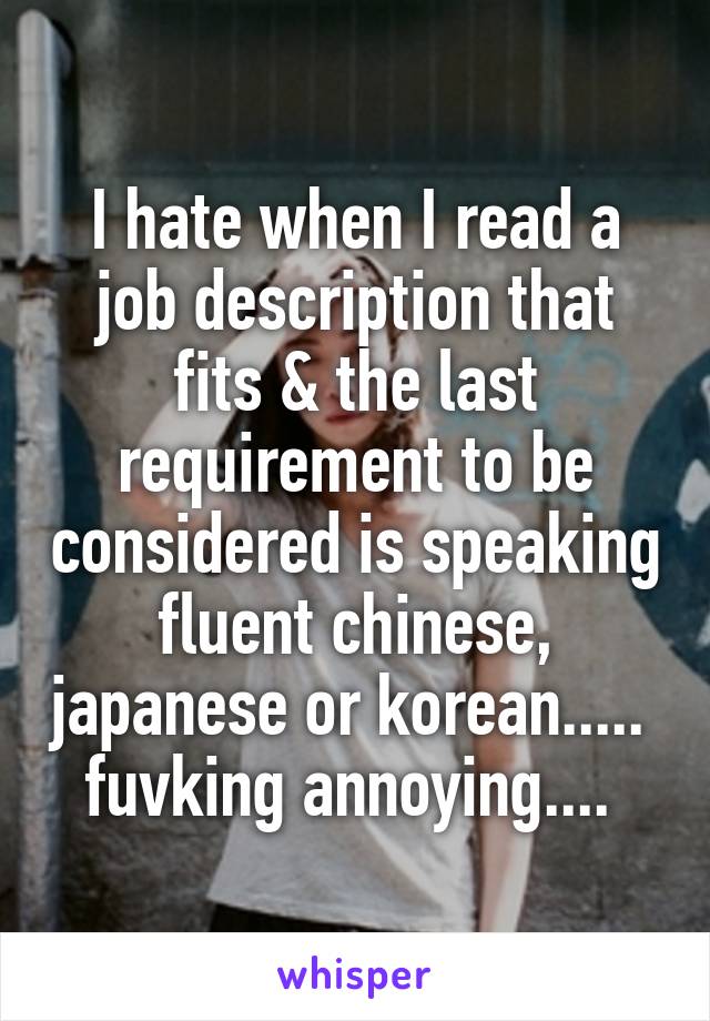 I hate when I read a job description that fits & the last requirement to be considered is speaking fluent chinese, japanese or korean.....  fuvking annoying.... 