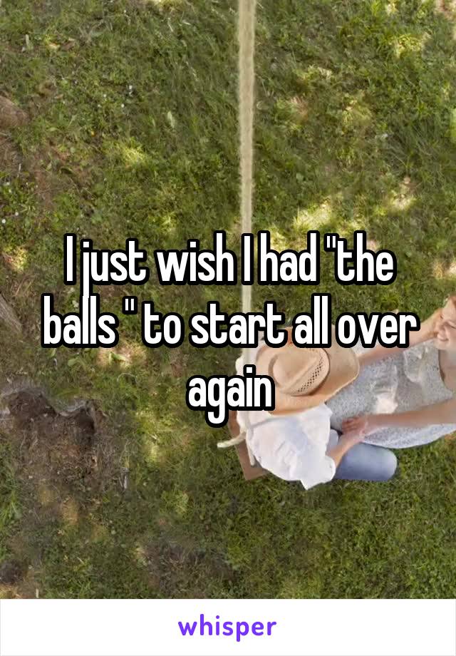 I just wish I had "the balls " to start all over again