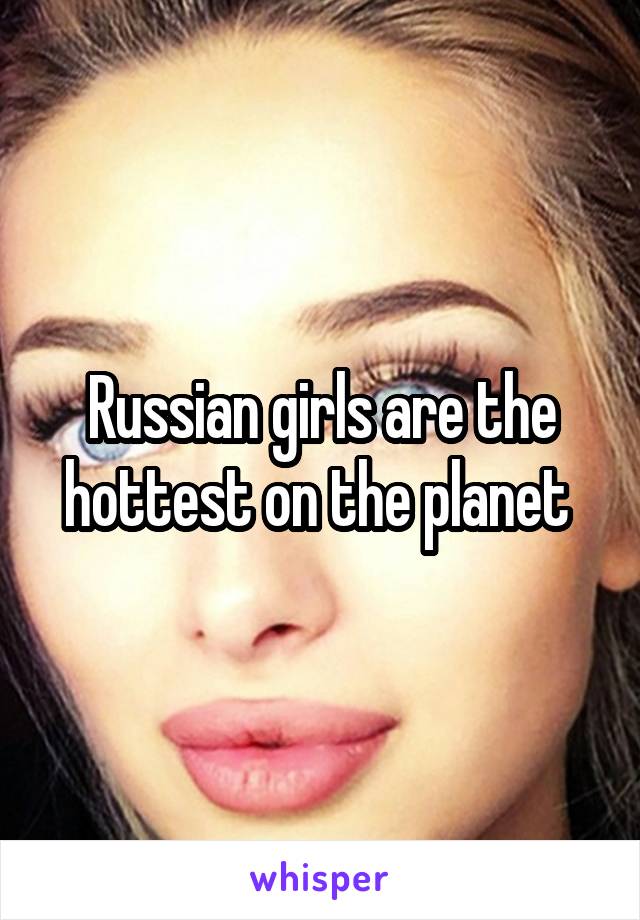 Russian girls are the hottest on the planet 