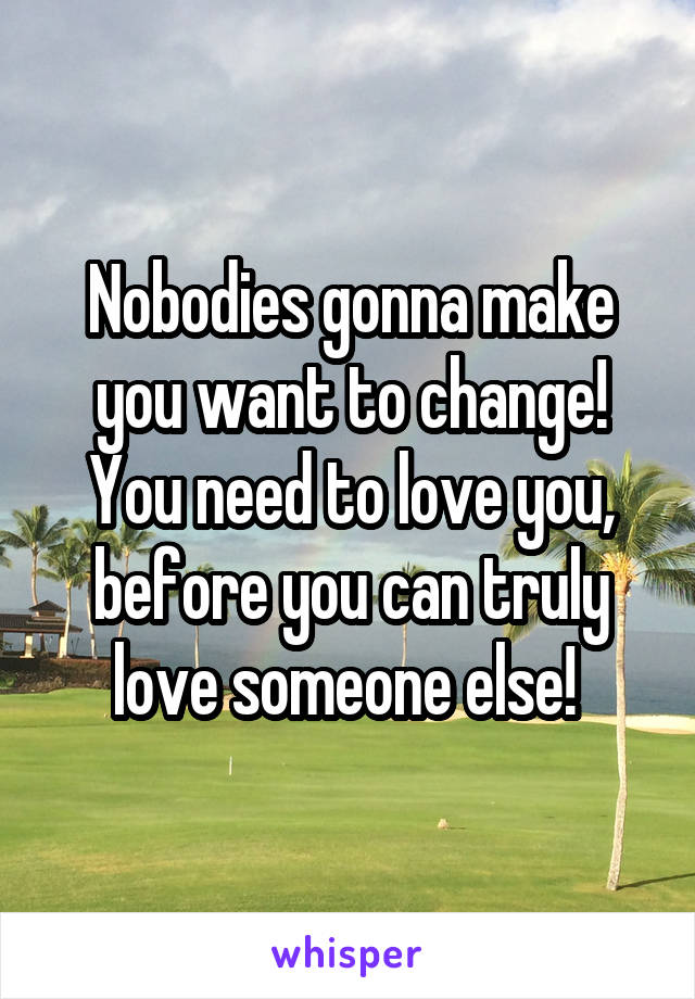 Nobodies gonna make you want to change! You need to love you, before you can truly love someone else! 