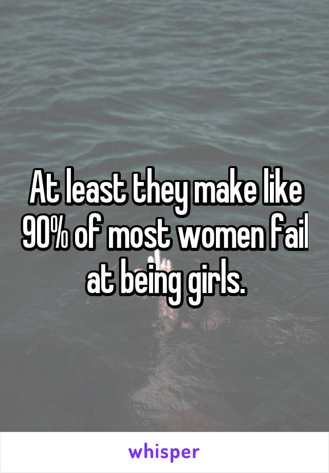 At least they make like 90% of most women fail at being girls.