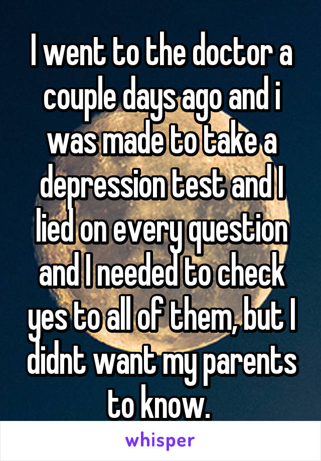 I went to the doctor a couple days ago and i was made to take a depression test and I lied on every question and I needed to check yes to all of them, but I didnt want my parents to know. 