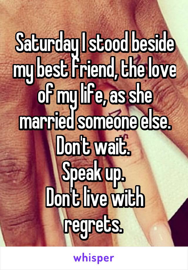 Saturday I stood beside my best friend, the love of my life, as she married someone else.
Don't wait. 
Speak up. 
Don't live with regrets. 