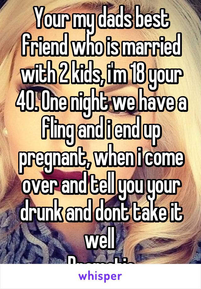 Your my dads best friend who is married with 2 kids, i'm 18 your 40. One night we have a fling and i end up pregnant, when i come over and tell you your drunk and dont take it well 
Dramatic