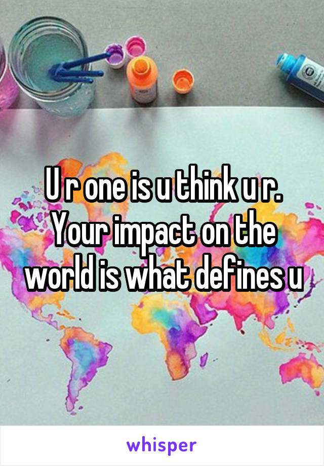 U r one is u think u r. Your impact on the world is what defines u