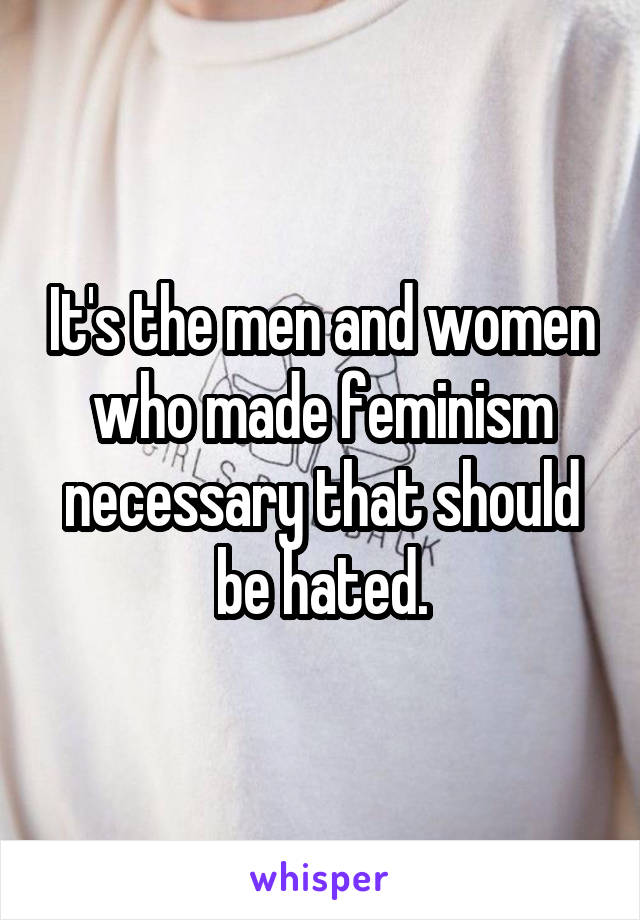 It's the men and women who made feminism necessary that should be hated.