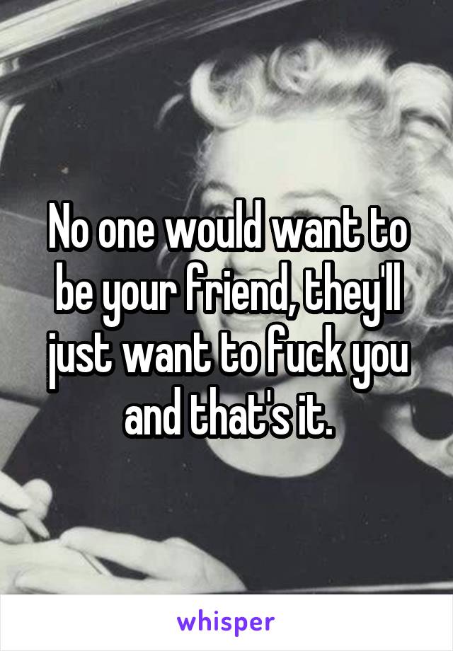 No one would want to be your friend, they'll just want to fuck you and that's it.