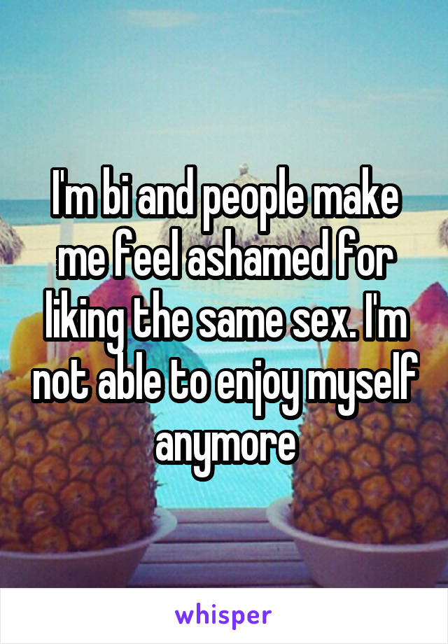 I'm bi and people make me feel ashamed for liking the same sex. I'm not able to enjoy myself anymore