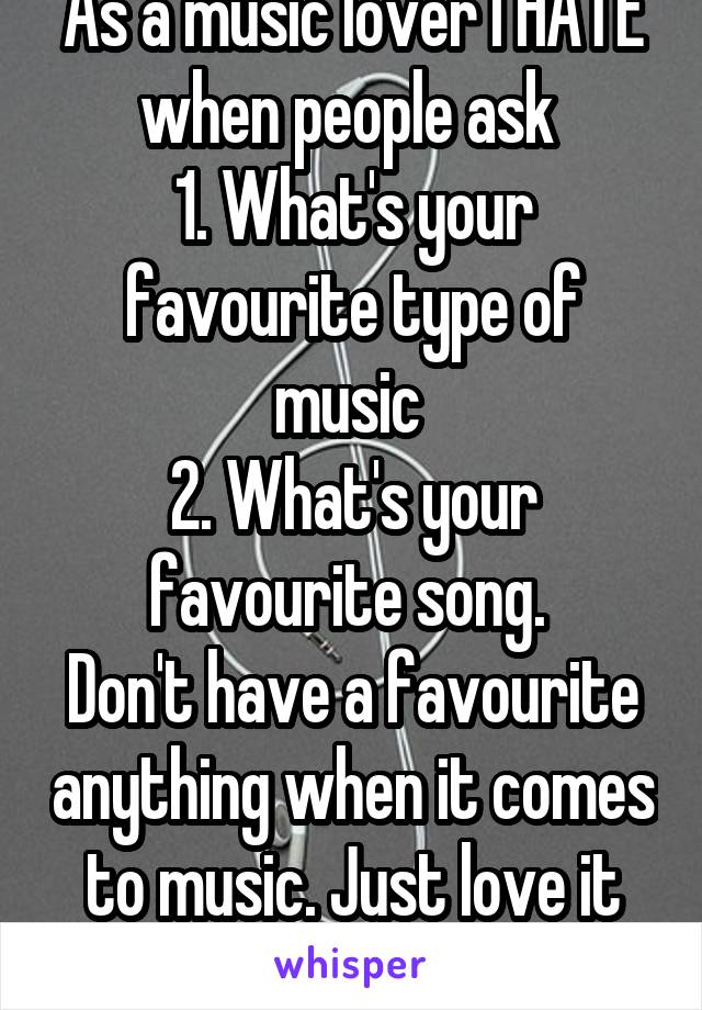 As a music lover I HATE when people ask 
1. What's your favourite type of music 
2. What's your favourite song. 
Don't have a favourite anything when it comes to music. Just love it all. 