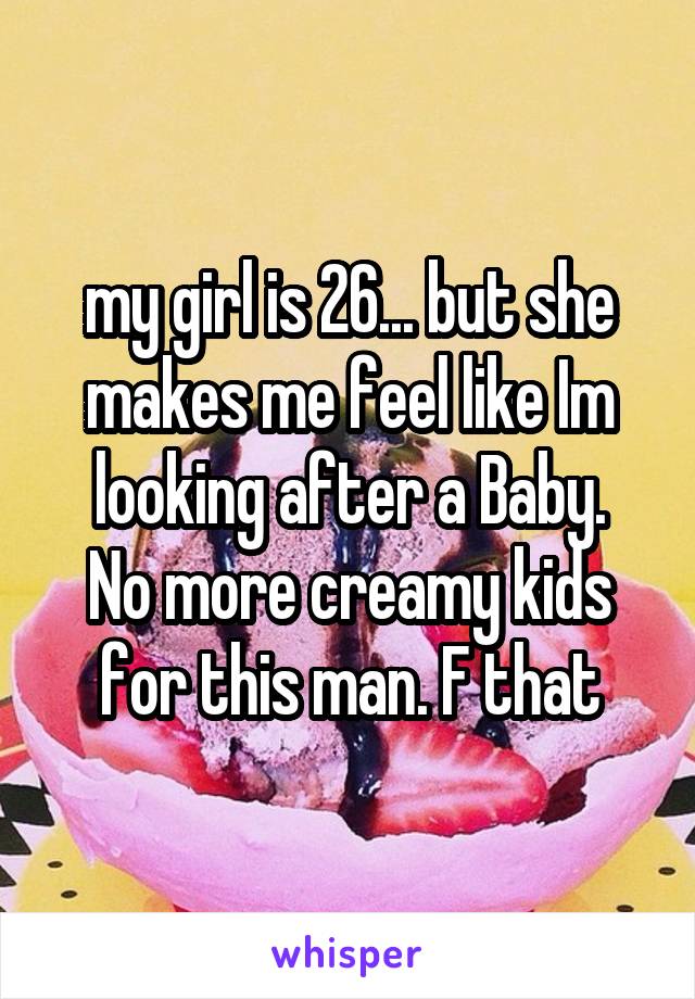 my girl is 26... but she makes me feel like Im looking after a Baby.
No more creamy kids for this man. F that