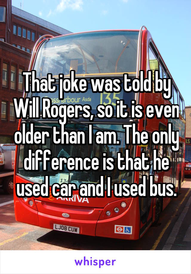 That joke was told by Will Rogers, so it is even older than I am. The only difference is that he used car and I used bus.