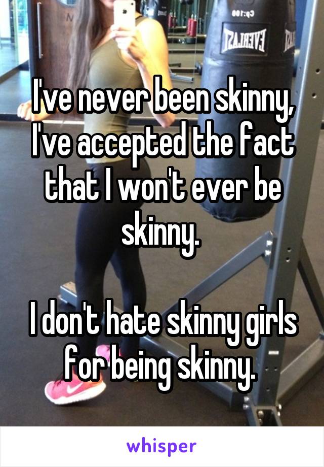 I've never been skinny, I've accepted the fact that I won't ever be skinny. 

I don't hate skinny girls for being skinny. 