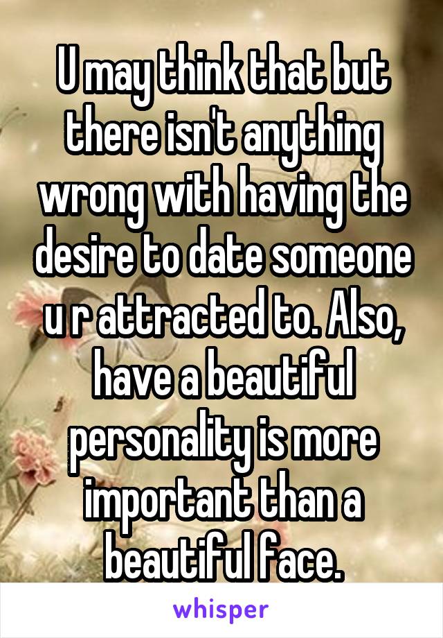 U may think that but there isn't anything wrong with having the desire to date someone u r attracted to. Also, have a beautiful personality is more important than a beautiful face.