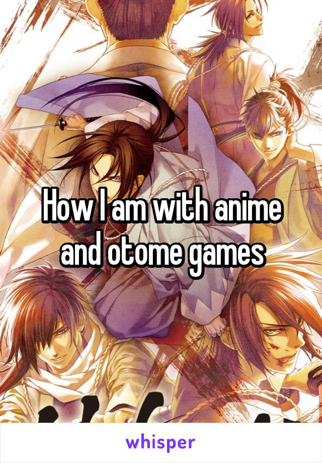 How I am with anime and otome games