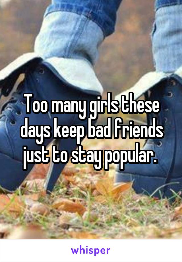 Too many girls these days keep bad friends just to stay popular. 