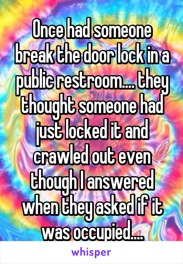 Once had someone break the door lock in a public restroom.... they thought someone had just locked it and crawled out even though I answered when they asked if it was occupied....