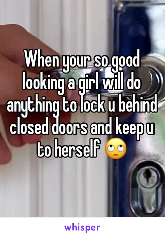 When your so good looking a girl will do anything to lock u behind closed doors and keep u to herself 🙄