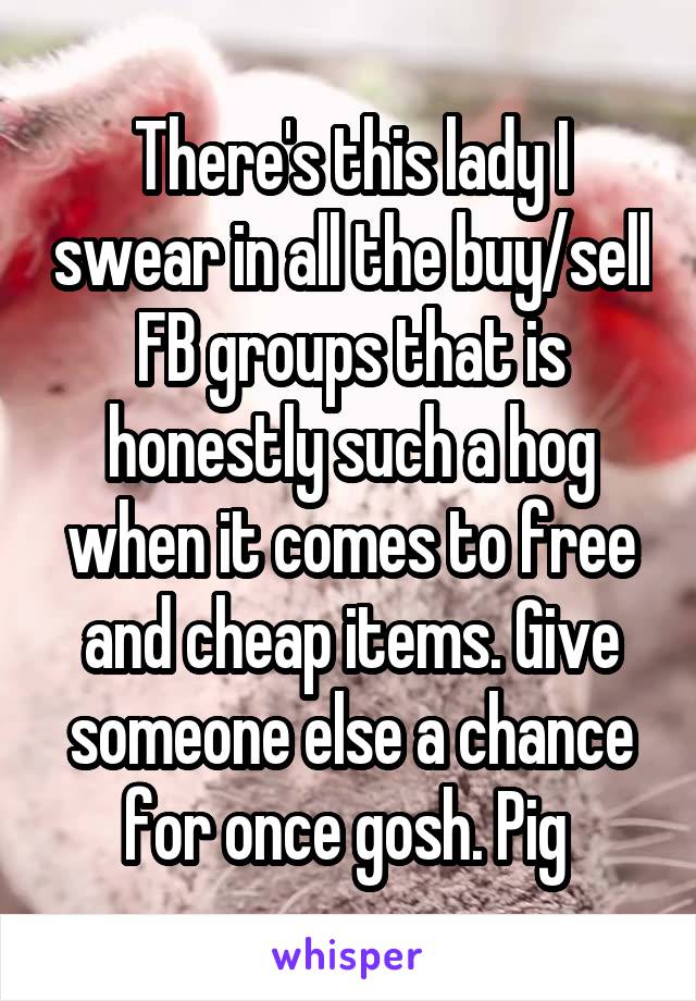 There's this lady I swear in all the buy/sell FB groups that is honestly such a hog when it comes to free and cheap items. Give someone else a chance for once gosh. Pig 