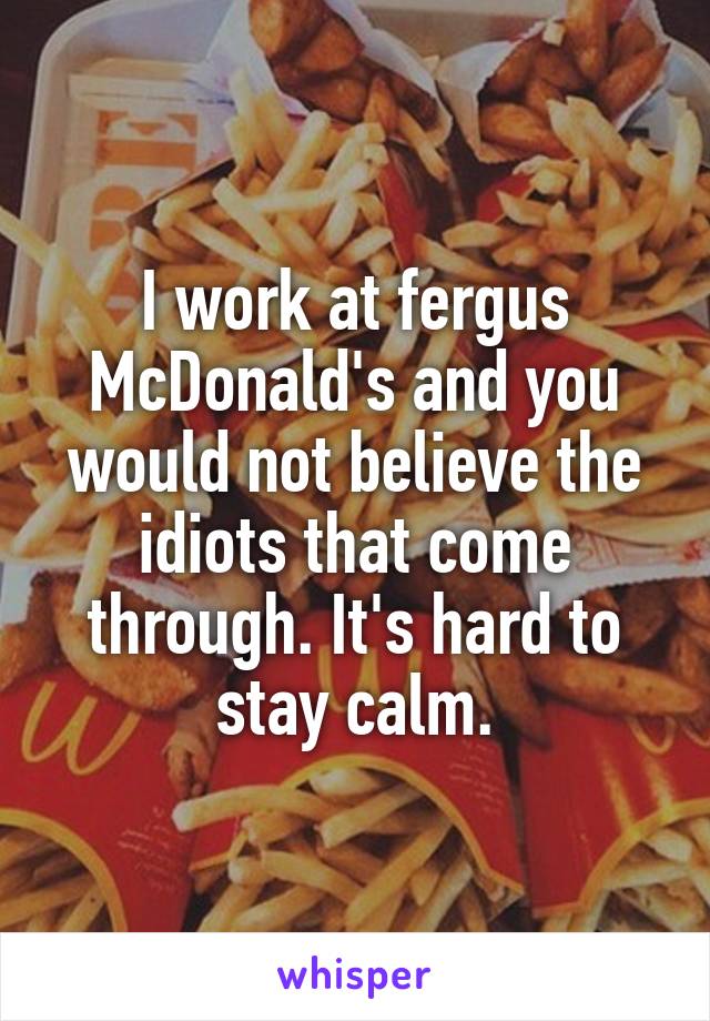 I work at fergus McDonald's and you would not believe the idiots that come through. It's hard to stay calm.