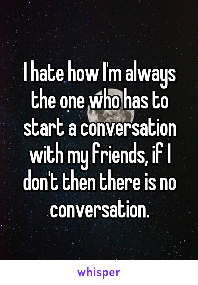 I hate how I'm always the one who has to start a conversation with my friends, if I don't then there is no conversation.