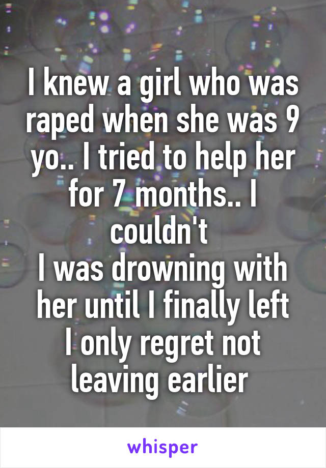 I knew a girl who was raped when she was 9 yo.. I tried to help her for 7 months.. I couldn't 
I was drowning with her until I finally left
I only regret not leaving earlier 