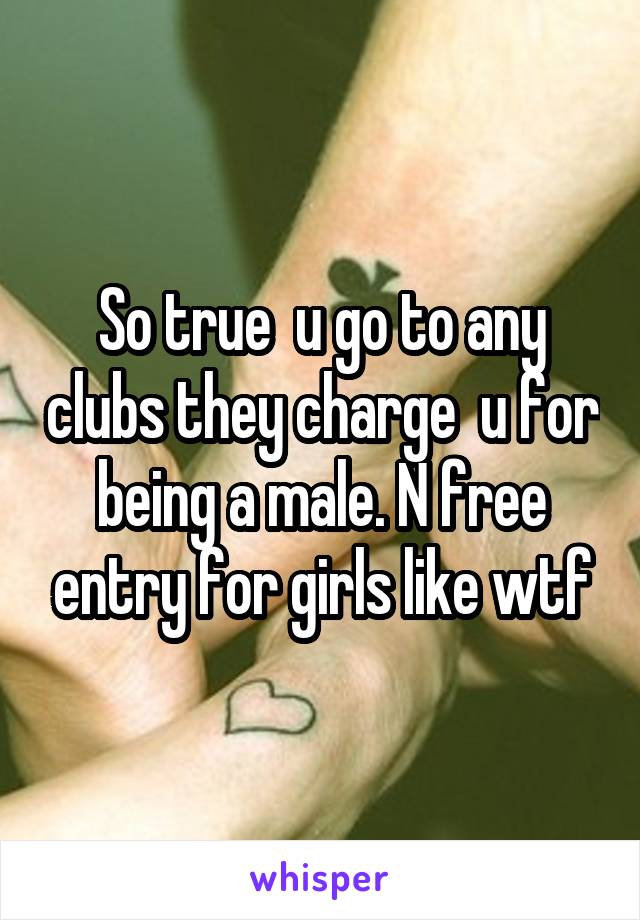 So true  u go to any clubs they charge  u for being a male. N free entry for girls like wtf