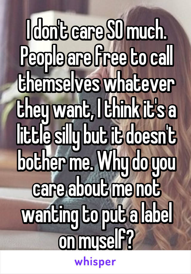 I don't care SO much. People are free to call themselves whatever they want, I think it's a little silly but it doesn't bother me. Why do you care about me not wanting to put a label on myself?