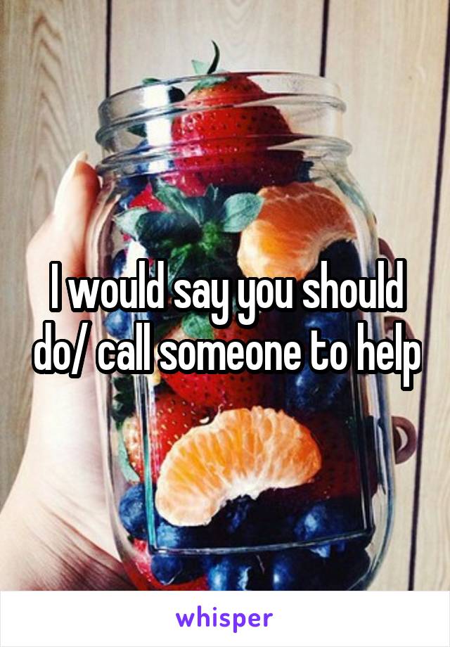 I would say you should do/ call someone to help