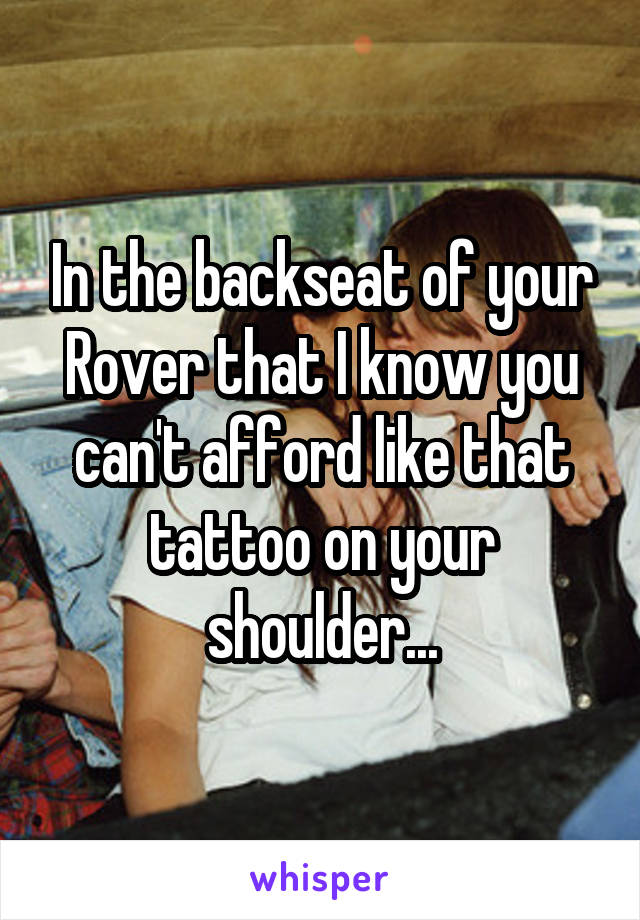 In the backseat of your Rover that I know you can't afford like that tattoo on your shoulder...